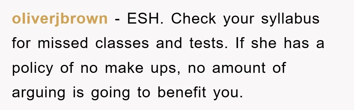 oliverjbrown − ESH. Check your syllabus for missed classes and tests. If she has a policy of no make ups, no amount of arguing is going to benefit you.