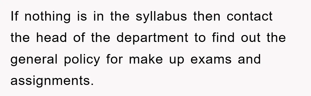 If nothing is in the syllabus then contact the head of the department to find out the general policy for make up exams and assignments.