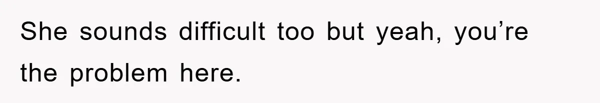 She sounds difficult too but yeah, you’re the problem here.