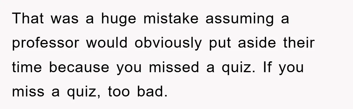 That was a huge mistake assuming a professor would obviously put aside their time because you missed a quiz. If you miss a quiz, too bad.