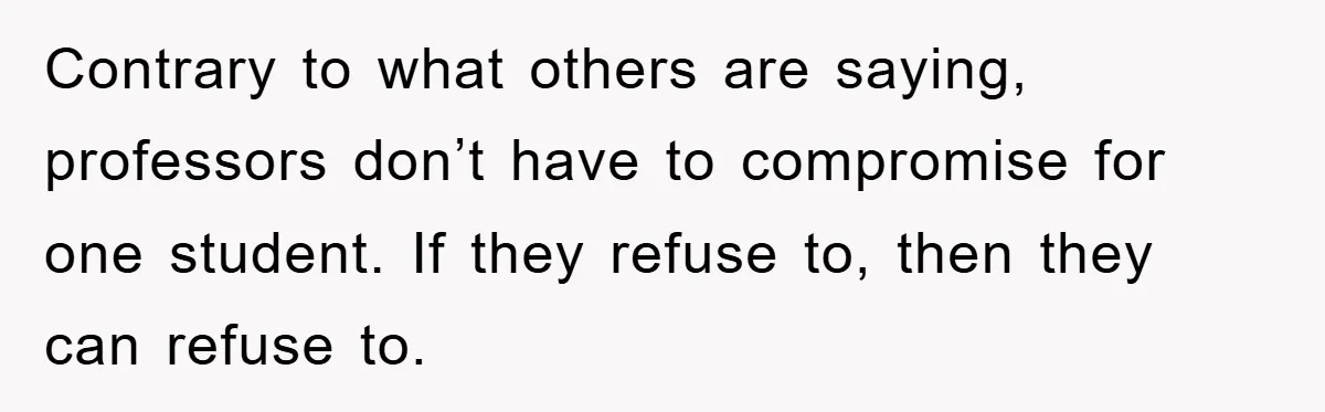 Contrary to what others are saying, professors don’t have to compromise for one student. If they refuse to, then they can refuse to.