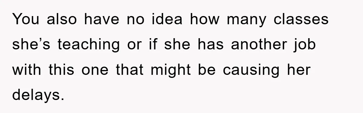 You also have no idea how many classes she’s teaching or if she has another job with this one that might be causing her delays.