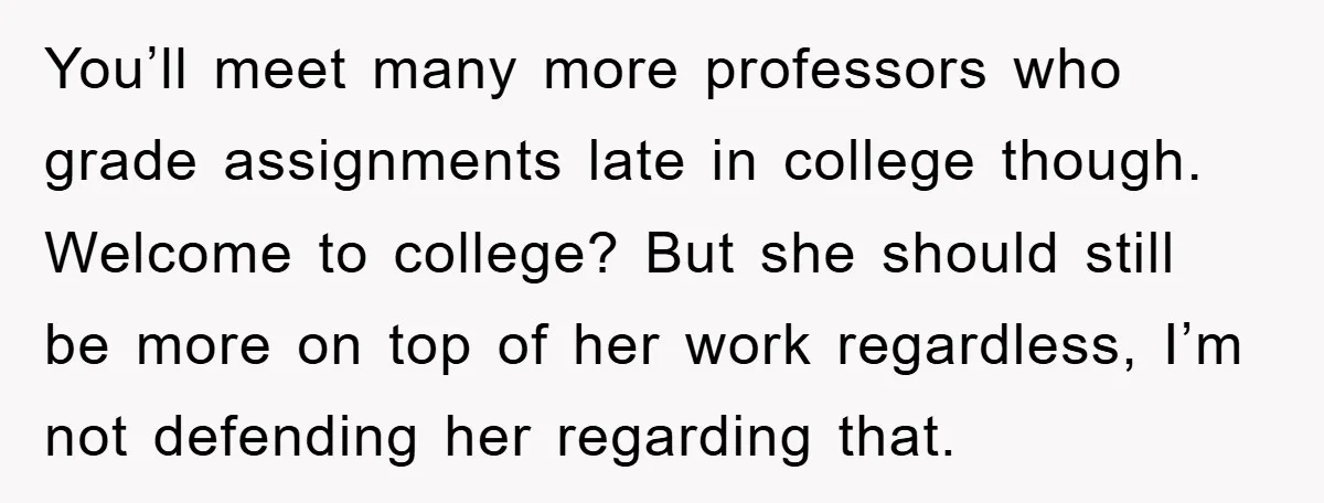 You’ll meet many more professors who grade assignments late in college though. Welcome to college? But she should still be more on top of her work regardless, I’m not defending...