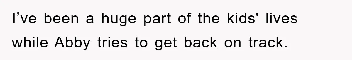 I’ve been a huge part of the kids' lives while Abby tries to get back on track.