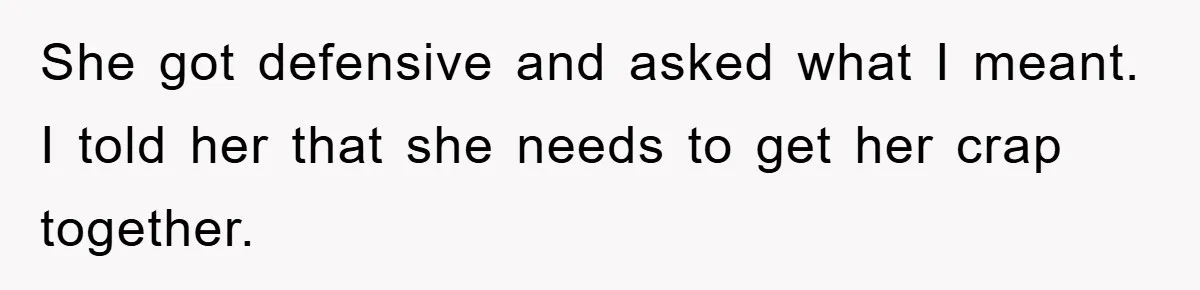 She got defensive and asked what I meant. I told her that she needs to get her crap together.