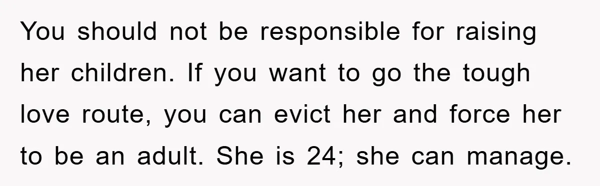 You should not be responsible for raising her children. If you want to go the tough love route, you can evict her and force her to be an adult. She...