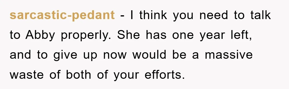 sarcastic-pedant − I think you need to talk to Abby properly. She has one year left, and to give up now would be a massive waste of both of your...