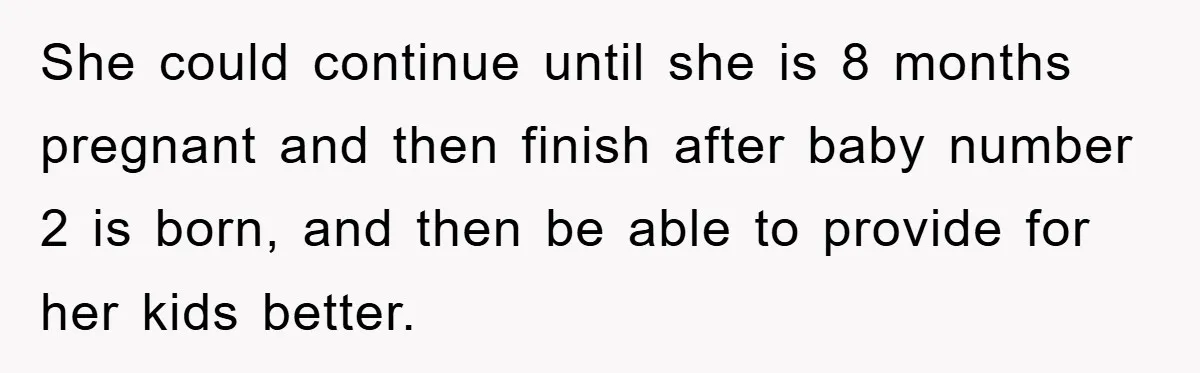 She could continue until she is 8 months pregnant and then finish after baby number 2 is born, and then be able to provide for her kids better.