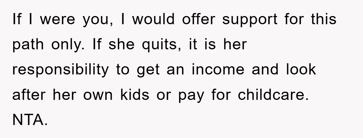 If I were you, I would offer support for this path only. If she quits, it is her responsibility to get an income and look after her own kids or...