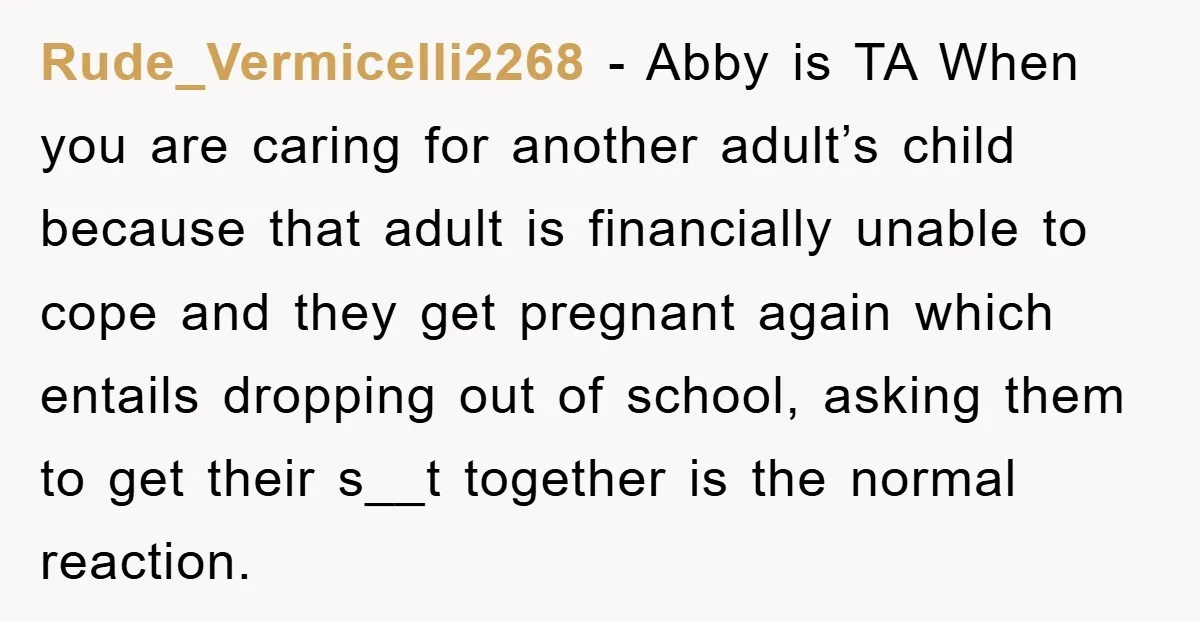 Rude_Vermicelli2268 − Abby is TA When you are caring for another adult’s child because that adult is financially unable to cope and they get pregnant again which entails dropping out...