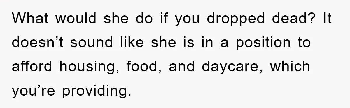 What would she do if you dropped dead? It doesn’t sound like she is in a position to afford housing, food, and daycare, which you’re providing.