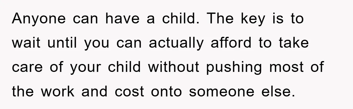 Anyone can have a child. The key is to wait until you can actually afford to take care of your child without pushing most of the work and cost onto...