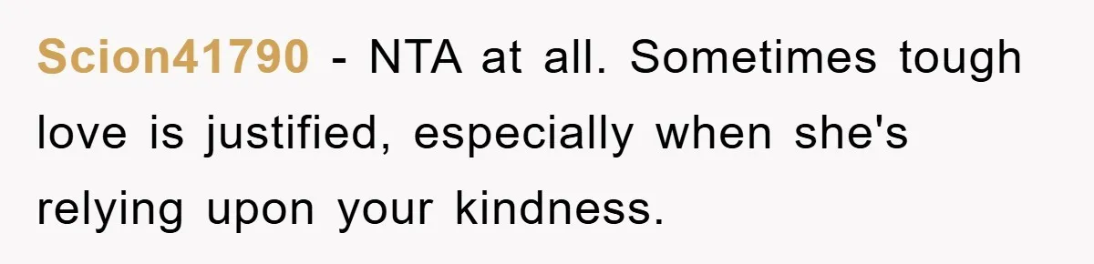 Scion41790 − NTA at all. Sometimes tough love is justified, especially when she's relying upon your kindness.