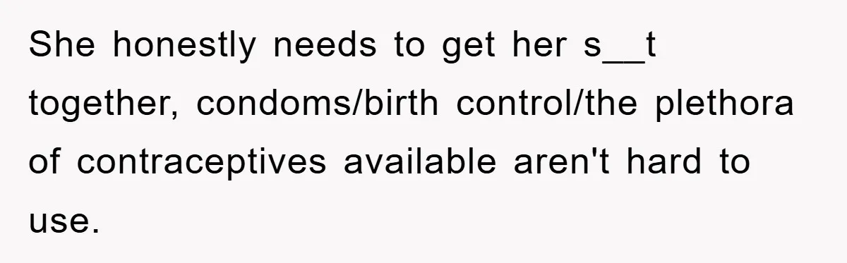 She honestly needs to get her s__t together, condoms/birth control/the plethora of contraceptives available aren't hard to use.