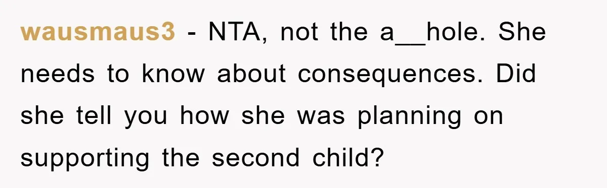 wausmaus3 − NTA, not the a__hole. She needs to know about consequences. Did she tell you how she was planning on supporting the second child?