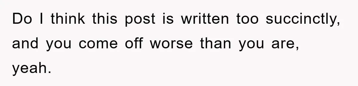 Do I think this post is written too succinctly, and you come off worse than you are, yeah.