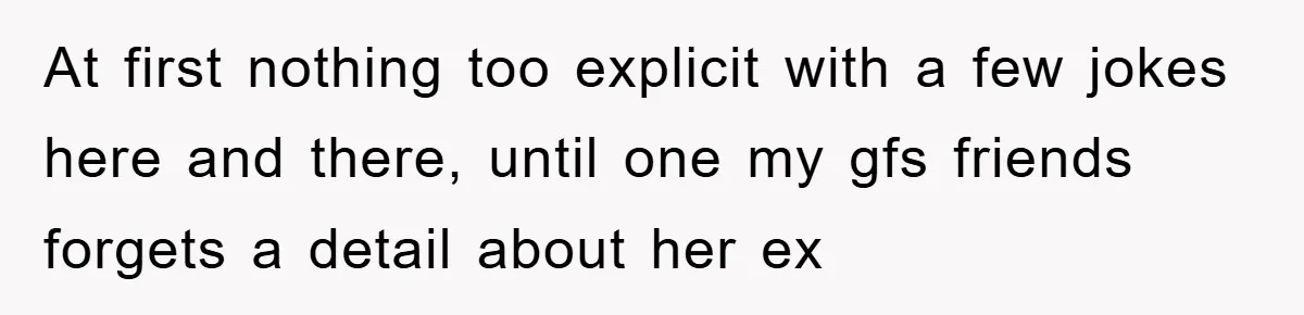 At first nothing too explicit with a few jokes here and there, until one my gfs friends forgets a detail about her ex