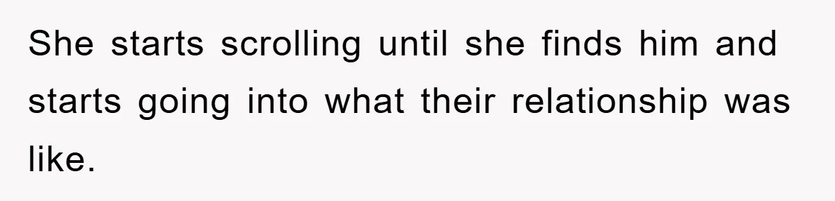 She starts scrolling until she finds him and starts going into what their relationship was like.