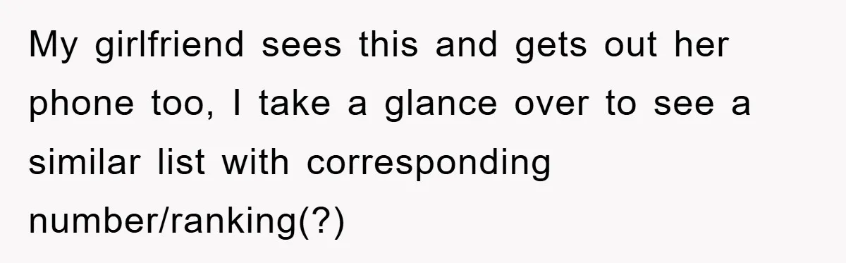 My girlfriend sees this and gets out her phone too, I take a glance over to see a similar list with corresponding number/ranking(?)