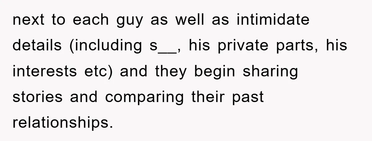 next to each guy as well as intimidate details (including s__, his private parts, his interests etc) and they begin sharing stories and comparing their past relationships.