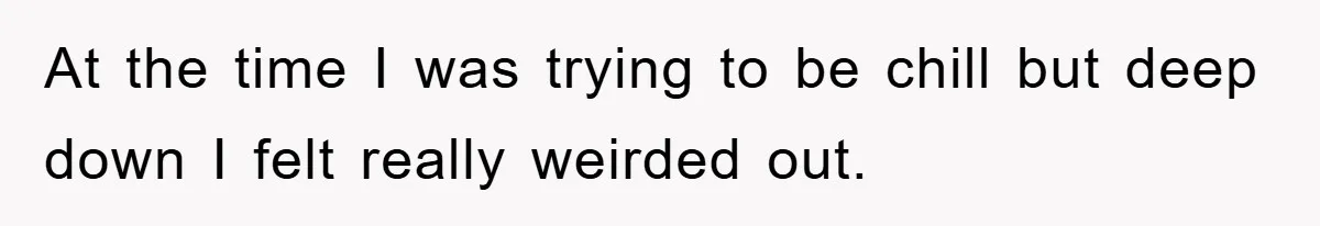 At the time I was trying to be chill but deep down I felt really weirded out.