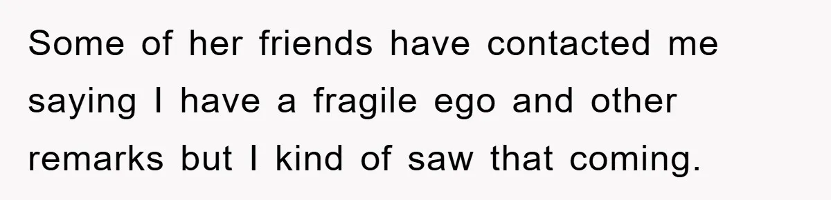 Some of her friends have contacted me saying I have a fragile ego and other remarks but I kind of saw that coming.