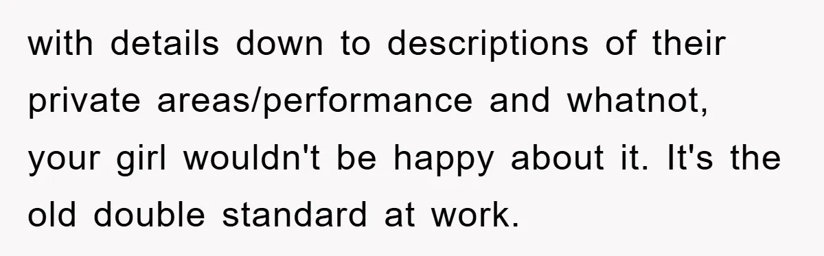 with details down to descriptions of their private areas/performance and whatnot, your girl wouldn't be happy about it. It's the old double standard at work.