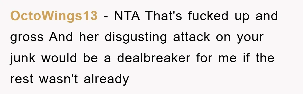 OctoWings13 − NTA That's fucked up and gross And her disgusting attack on your junk would be a dealbreaker for me if the rest wasn't already