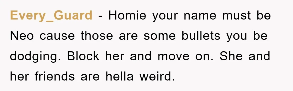 Every_Guard − Homie your name must be Neo cause those are some bullets you be dodging. Block her and move on. She and her friends are hella weird.