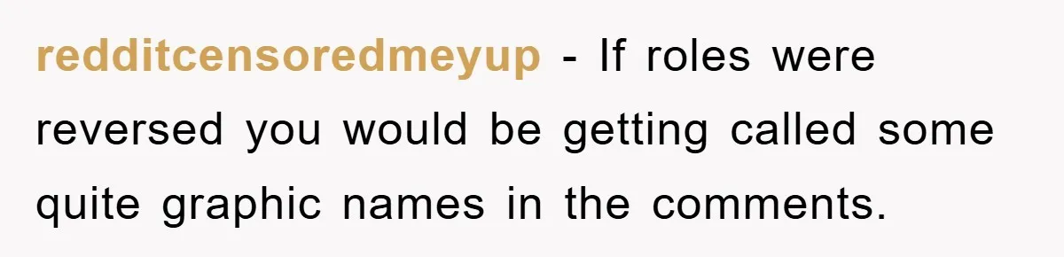 redditcensoredmeyup − If roles were reversed you would be getting called some quite graphic names in the comments.