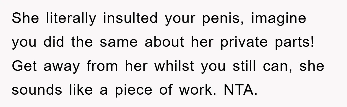 She literally insulted your penis, imagine you did the same about her private parts! Get away from her whilst you still can, she sounds like a piece of work. NTA.