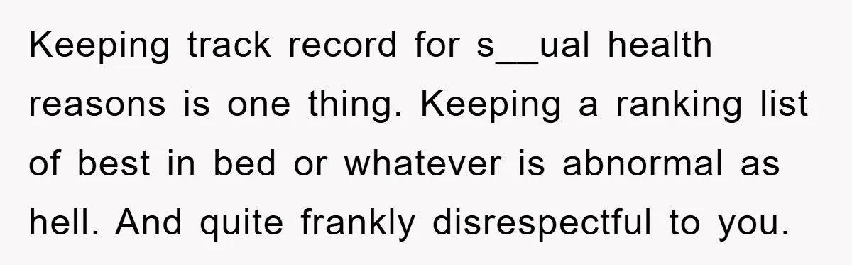 Keeping track record for s__ual health reasons is one thing. Keeping a ranking list of best in bed or whatever is abnormal as hell. And quite frankly disrespectful to you.