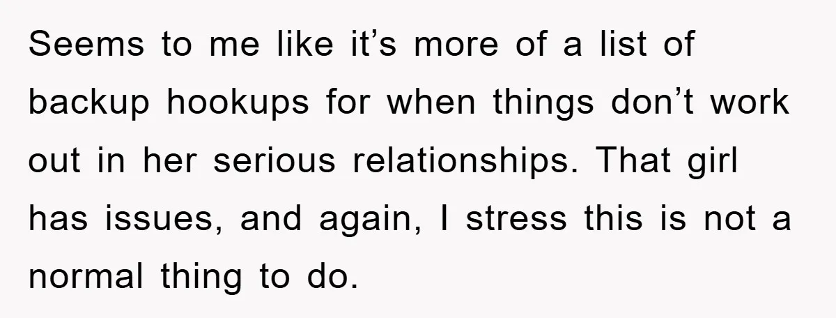 Seems to me like it’s more of a list of backup hookups for when things don’t work out in her serious relationships. That girl has issues, and again, I stress...