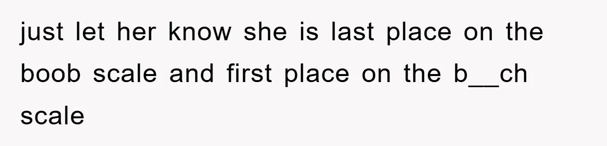 just let her know she is last place on the boob scale and first place on the b__ch scale
