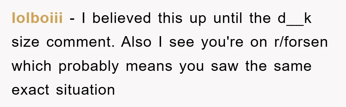 lolboiii − I believed this up until the d__k size comment. Also I see you're on r/forsen which probably means you saw the same exact situation