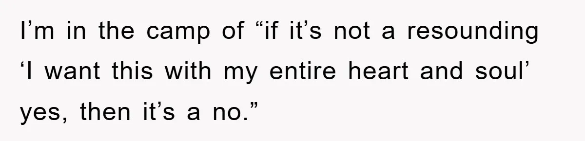 I’m in the camp of “if it’s not a resounding ‘I want this with my entire heart and soul’ yes, then it’s a no.”