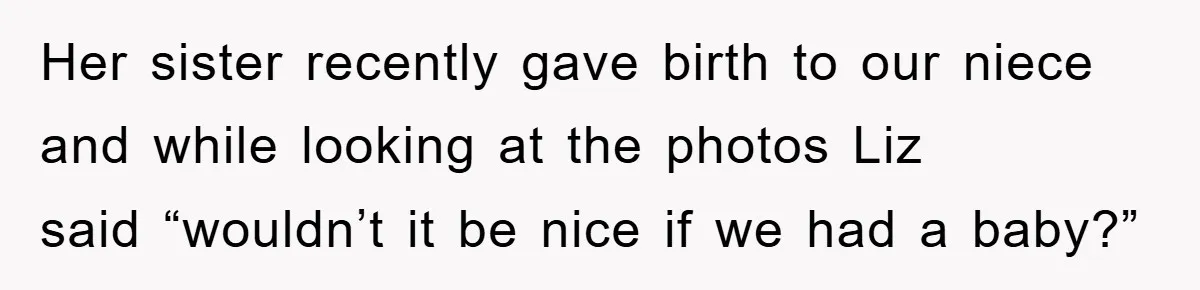 Her sister recently gave birth to our niece and while looking at the photos Liz said “wouldn’t it be nice if we had a baby?”