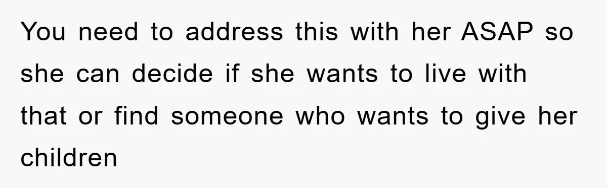 You need to address this with her ASAP so she can decide if she wants to live with that or find someone who wants to give her children