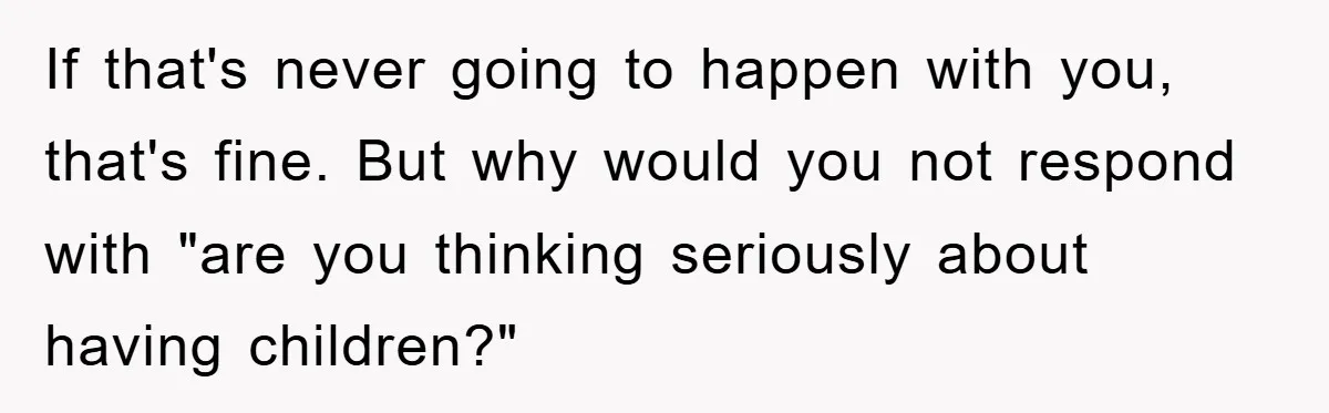 If that's never going to happen with you, that's fine. But why would you not respond with "are you thinking seriously about having children?"