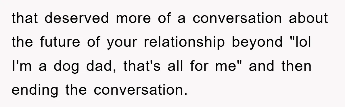 that deserved more of a conversation about the future of your relationship beyond "lol I'm a dog dad, that's all for me" and then ending the conversation.