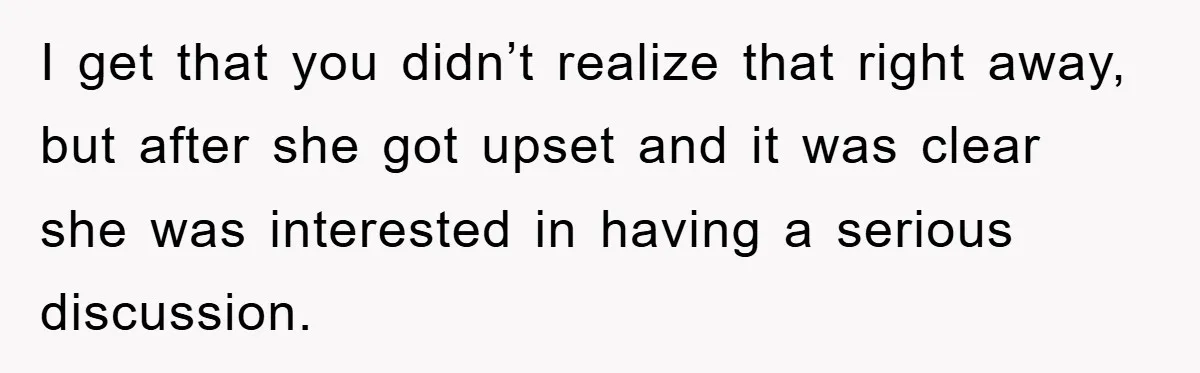 I get that you didn’t realize that right away, but after she got upset and it was clear she was interested in having a serious discussion.