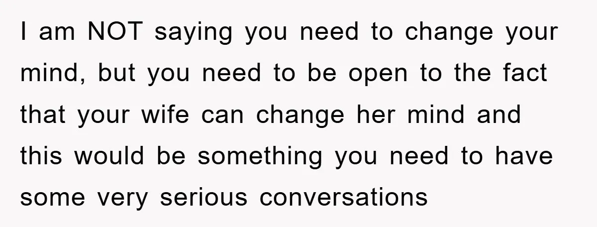 I am NOT saying you need to change your mind, but you need to be open to the fact that your wife can change her mind and this would be...