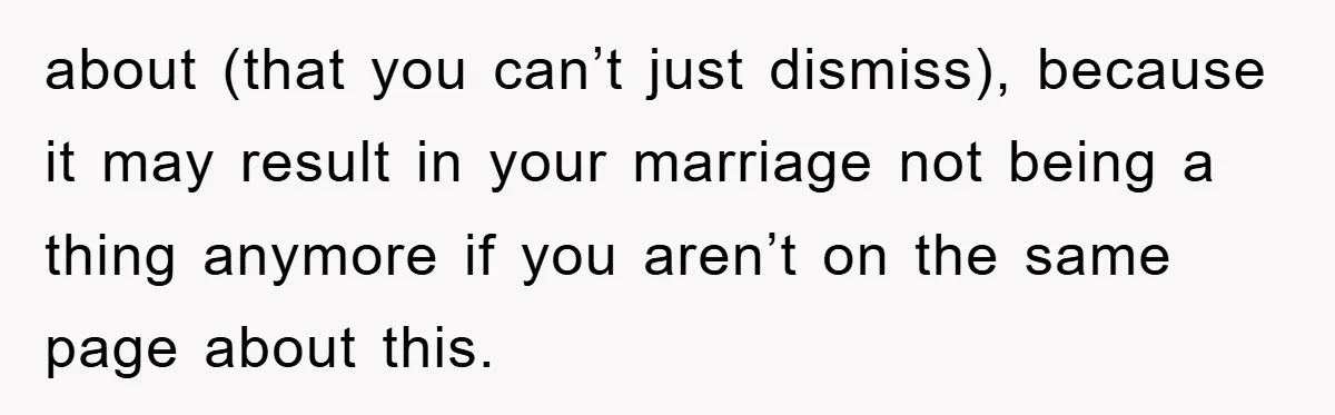 about (that you can’t just dismiss), because it may result in your marriage not being a thing anymore if you aren’t on the same page about this.
