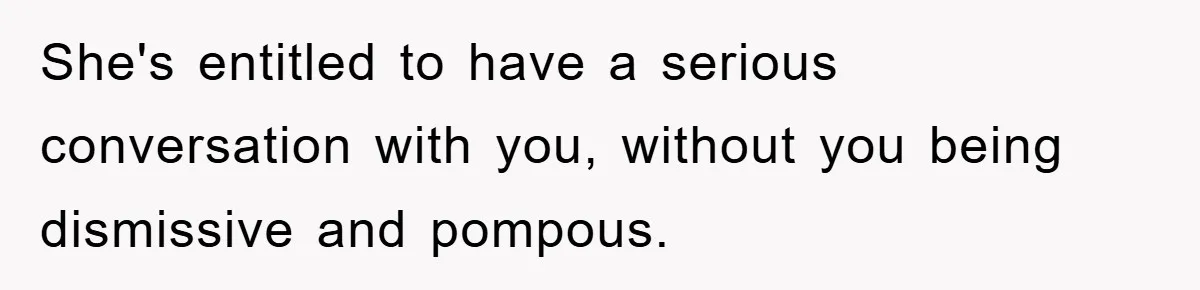 She's entitled to have a serious conversation with you, without you being dismissive and pompous.