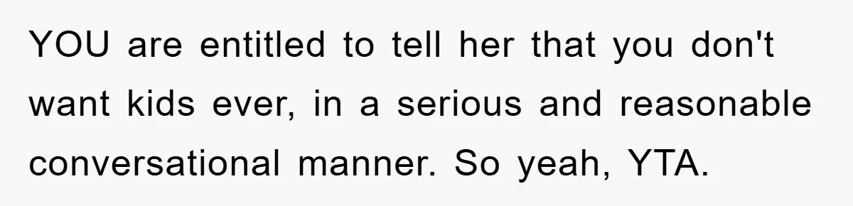 YOU are entitled to tell her that you don't want kids ever, in a serious and reasonable conversational manner. So yeah, YTA.