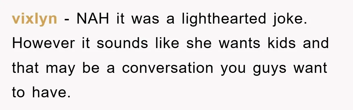 vixlyn − NAH it was a lighthearted joke. However it sounds like she wants kids and that may be a conversation you guys want to have.