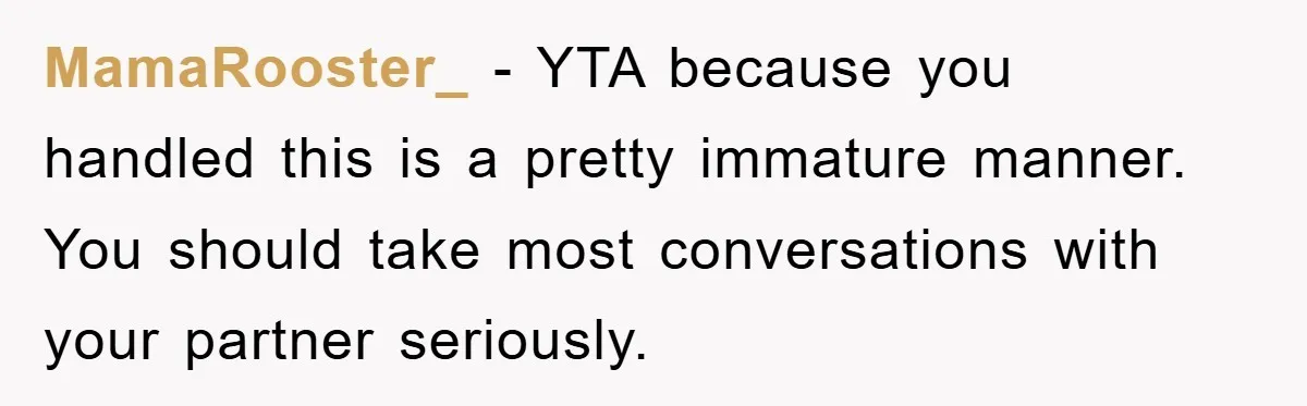 MamaRooster_ − YTA because you handled this is a pretty immature manner. You should take most conversations with your partner seriously.