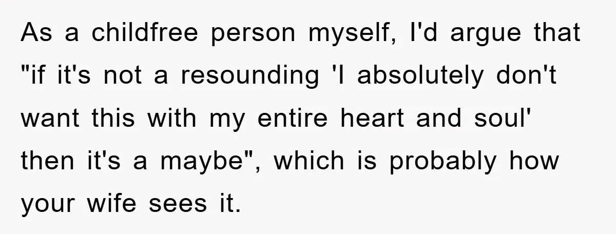 As a childfree person myself, I'd argue that "if it's not a resounding 'I absolutely don't want this with my entire heart and soul' then it's a maybe", which is...