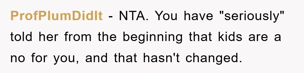 ProfPlumDidIt − NTA. You have "seriously" told her from the beginning that kids are a no for you, and that hasn't changed.