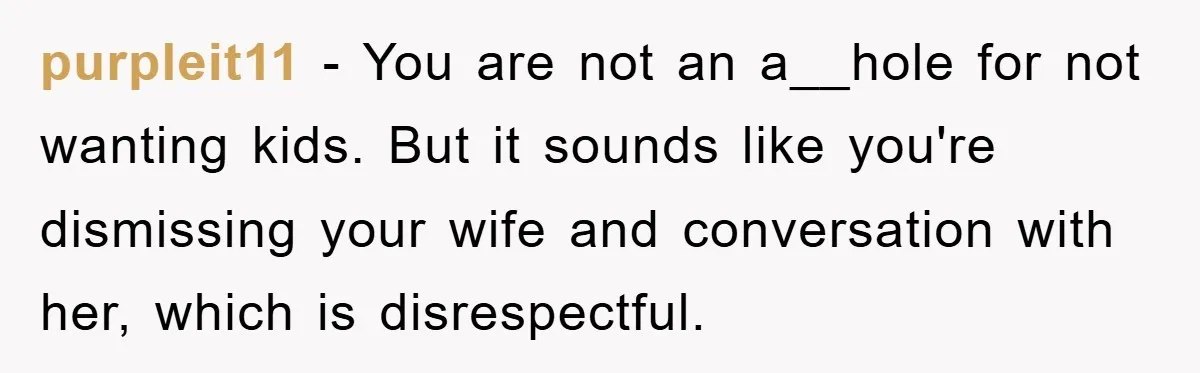 purpleit11 − You are not an a__hole for not wanting kids. But it sounds like you're dismissing your wife and conversation with her, which is disrespectful.